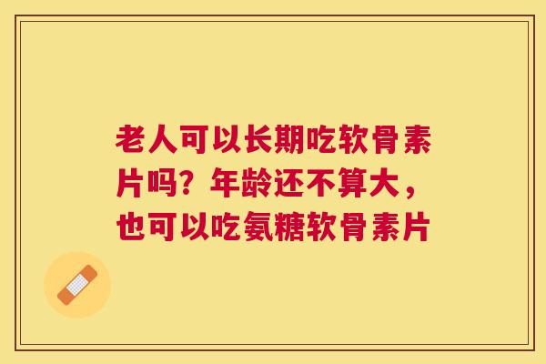 老人可以长期吃软骨素片吗？年龄还不算大，也可以吃氨糖软骨素片
