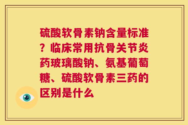 硫酸软骨素钠含量标准？临床常用抗骨关节炎药玻璃酸钠、氨基葡萄糖、硫酸软骨素三药的区别是什么
