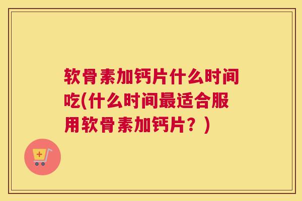 软骨素加钙片什么时间吃(什么时间适合服用软骨素加钙片？)