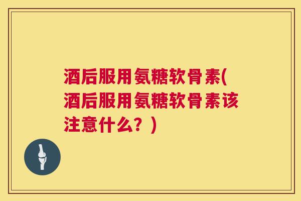 酒后服用氨糖软骨素(酒后服用氨糖软骨素该注意什么？)