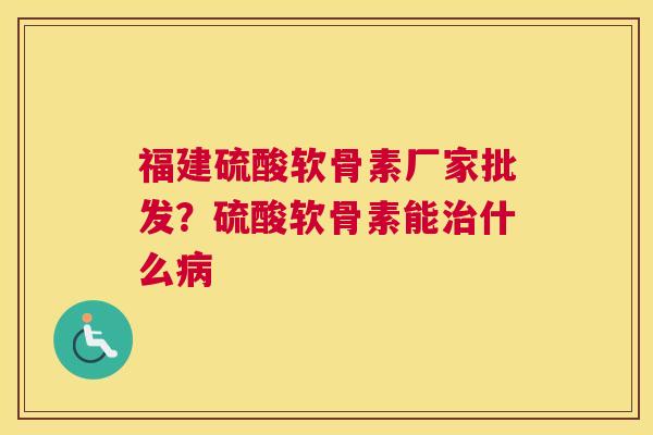 福建硫酸软骨素厂家批发？硫酸软骨素能治什么病