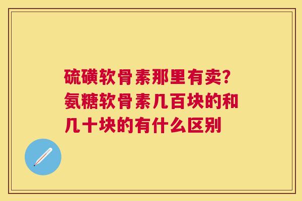 硫磺软骨素那里有卖？氨糖软骨素几百块的和几十块的有什么区别