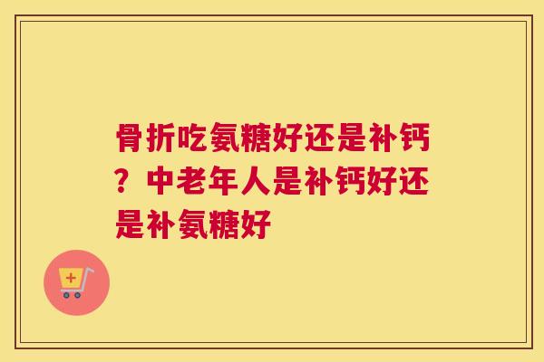 骨折吃氨糖好还是补钙？中老年人是补钙好还是补氨糖好