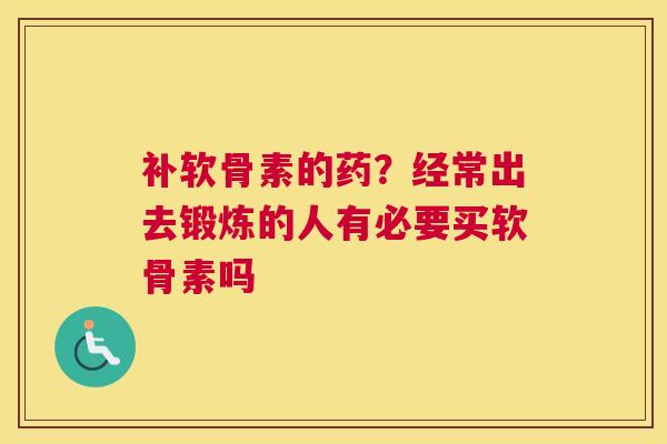 补软骨素的药？经常出去锻炼的人有必要买软骨素吗