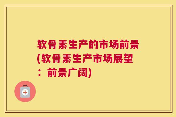 软骨素生产的市场前景(软骨素生产市场展望：前景广阔)