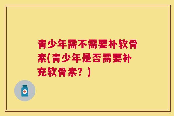 青少年需不需要补软骨素(青少年是否需要补充软骨素？)