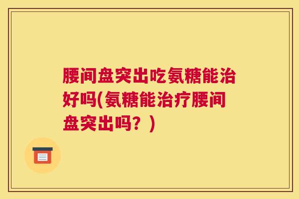 腰间盘突出吃氨糖能治好吗(氨糖能治疗腰间盘突出吗？)