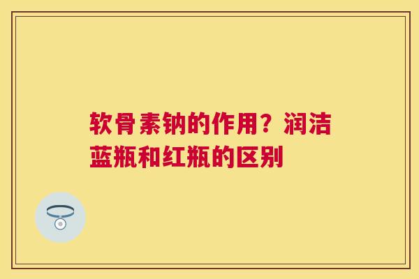 软骨素钠的作用？润洁蓝瓶和红瓶的区别