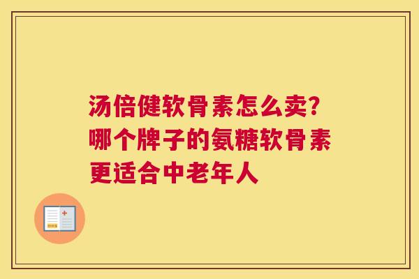 汤倍健软骨素怎么卖？哪个牌子的氨糖软骨素更适合中老年人