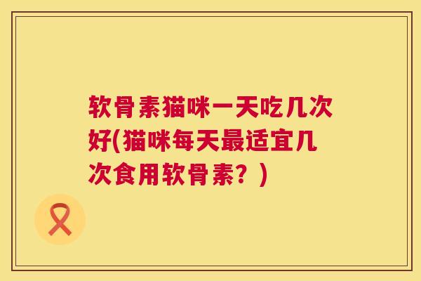 软骨素猫咪一天吃几次好(猫咪每天最适宜几次食用软骨素？)