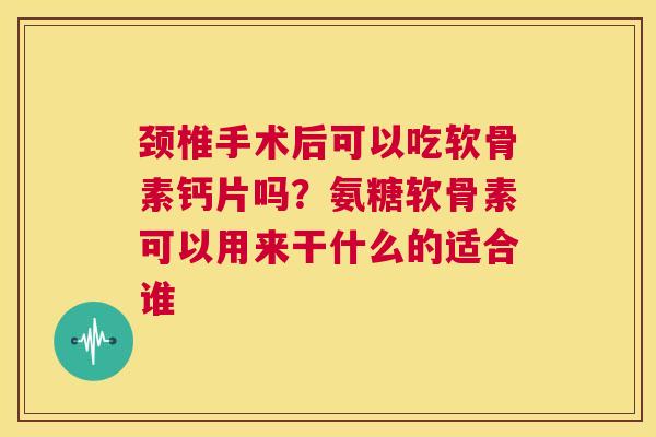 颈椎手术后可以吃软骨素钙片吗？氨糖软骨素可以用来干什么的适合谁