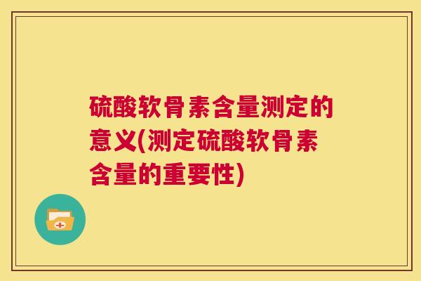 硫酸软骨素含量测定的意义(测定硫酸软骨素含量的重要性)