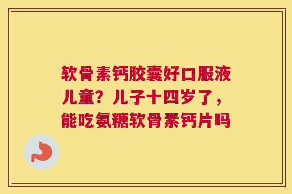 软骨素钙胶囊好口服液儿童？儿子十四岁了，能吃氨糖软骨素钙片吗