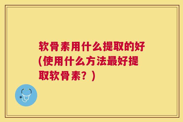 软骨素用什么提取的好(使用什么方法最好提取软骨素？)