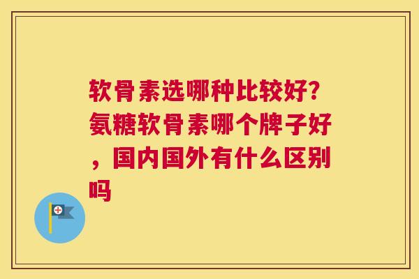 软骨素选哪种比较好？氨糖软骨素哪个牌子好，国内国外有什么区别吗
