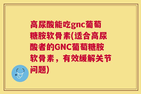 高尿酸能吃gnc葡萄糖胺软骨素(适合高尿酸者的GNC葡萄糖胺软骨素，有效缓解关节问题)