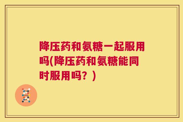 药和氨糖一起服用吗(药和氨糖能同时服用吗？)