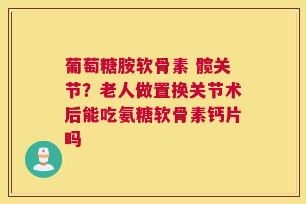 葡萄糖胺软骨素 髋关节？老人做置换关节术后能吃氨糖软骨素钙片吗