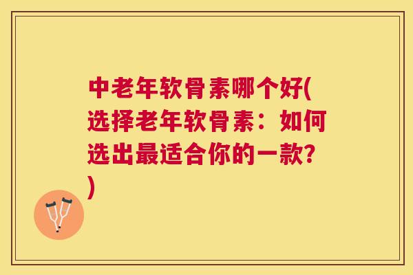 中老年软骨素哪个好(选择老年软骨素：如何选出最适合你的一款？)