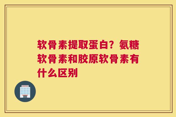 软骨素提取蛋白？氨糖软骨素和胶原软骨素有什么区别