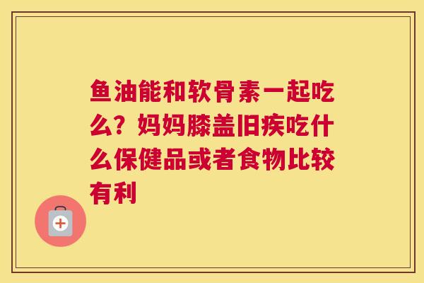 鱼油能和软骨素一起吃么？妈妈膝盖旧疾吃什么保健品或者食物比较有利