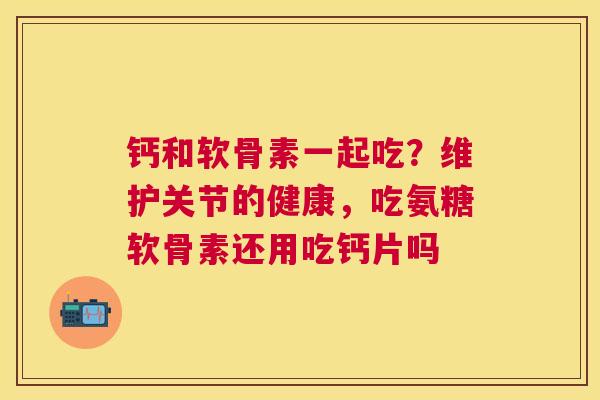 钙和软骨素一起吃？维护关节的健康，吃氨糖软骨素还用吃钙片吗