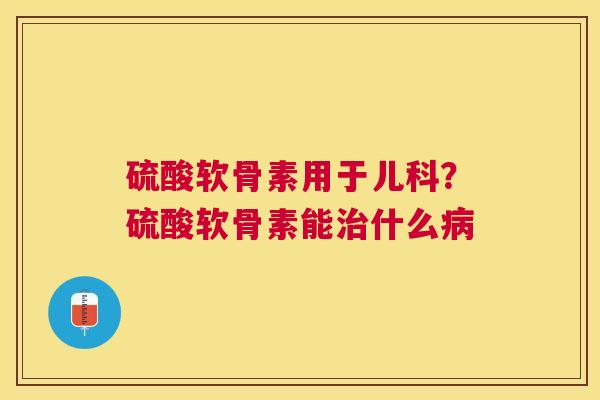 硫酸软骨素用于儿科？硫酸软骨素能治什么病