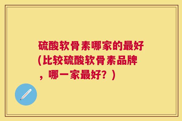 硫酸软骨素哪家的最好(比较硫酸软骨素品牌，哪一家最好？)