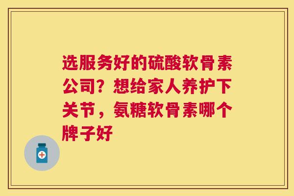 选服务好的硫酸软骨素公司？想给家人养护下关节，氨糖软骨素哪个牌子好