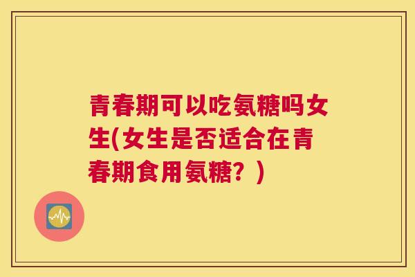 青春期可以吃氨糖吗女生(女生是否适合在青春期食用氨糖？)