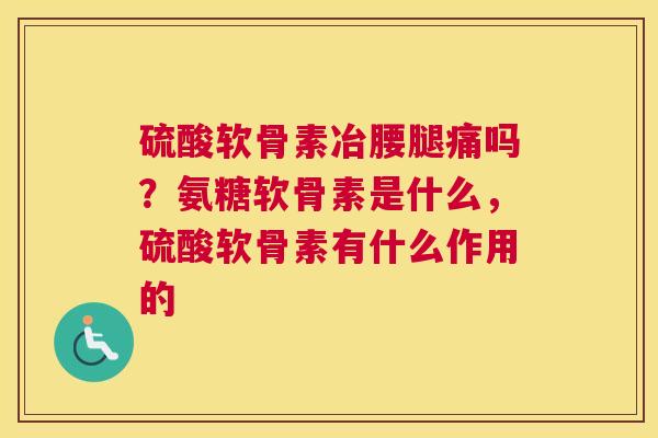 硫酸软骨素冶腰腿痛吗？氨糖软骨素是什么，硫酸软骨素有什么作用的