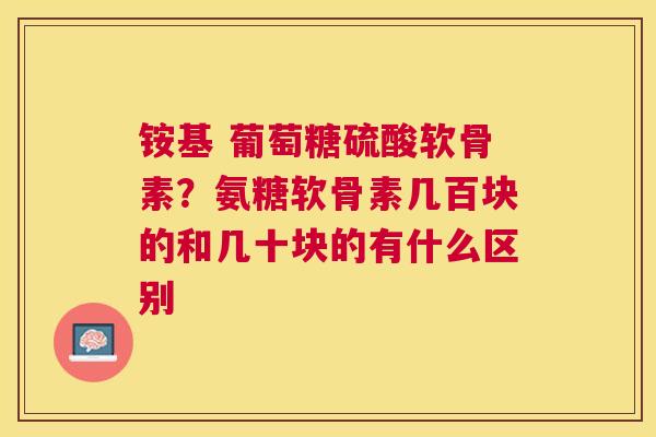 铵基 葡萄糖硫酸软骨素？氨糖软骨素几百块的和几十块的有什么区别