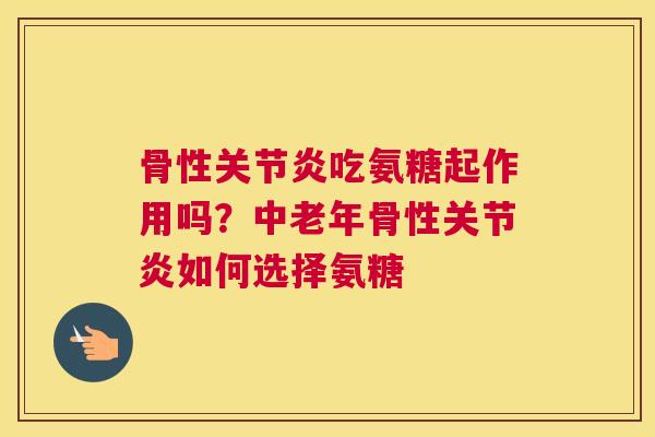骨性关节炎吃氨糖起作用吗？中老年骨性关节炎如何选择氨糖
