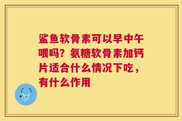 鲨鱼软骨素可以早中午喂吗？氨糖软骨素加钙片适合什么情况下吃，有什么作用