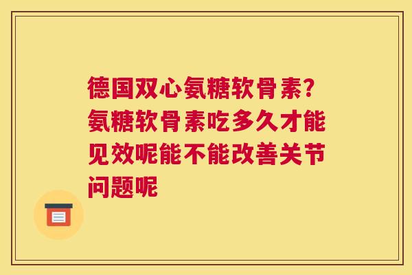 德国双心氨糖软骨素？氨糖软骨素吃多久才能见效呢能不能改善关节问题呢