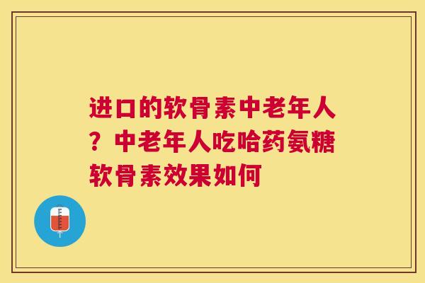 进口的软骨素中老年人？中老年人吃哈药氨糖软骨素效果如何