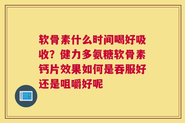 软骨素什么时间喝好吸收？健力多氨糖软骨素钙片效果如何是吞服好还是咀嚼好呢
