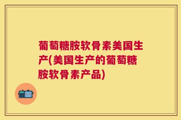 葡萄糖胺软骨素美国生产(美国生产的葡萄糖胺软骨素产品)