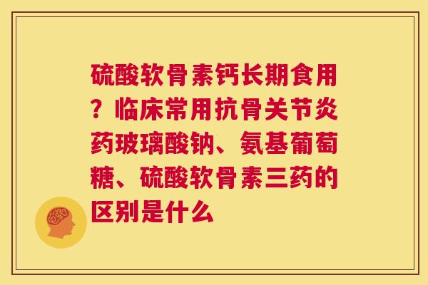 硫酸软骨素钙长期食用？临床常用抗骨关节炎药玻璃酸钠、氨基葡萄糖、硫酸软骨素三药的区别是什么