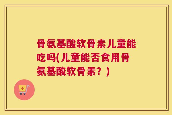 骨氨基酸软骨素儿童能吃吗(儿童能否食用骨氨基酸软骨素？)