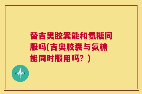 替吉奥胶囊能和氨糖同服吗(吉奥胶囊与氨糖能同时服用吗？)