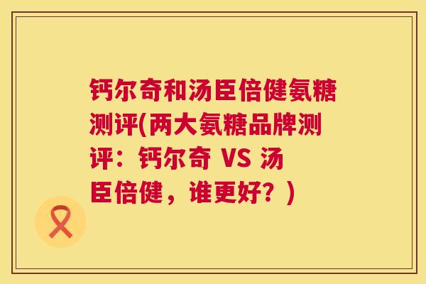 钙尔奇和汤臣倍健氨糖测评(两大氨糖品牌测评：钙尔奇 VS 汤臣倍健，谁更好？)