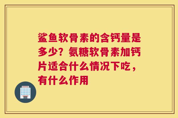 鲨鱼软骨素的含钙量是多少？氨糖软骨素加钙片适合什么情况下吃，有什么作用