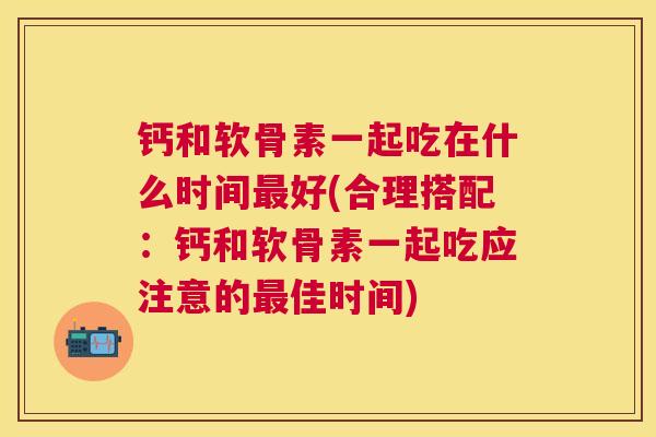 钙和软骨素一起吃在什么时间最好(合理搭配：钙和软骨素一起吃应注意的最佳时间)