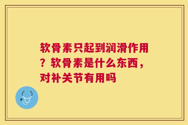 软骨素只起到润滑作用？软骨素是什么东西，对补关节有用吗