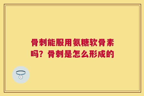 骨刺能服用氨糖软骨素吗？骨刺是怎么形成的
