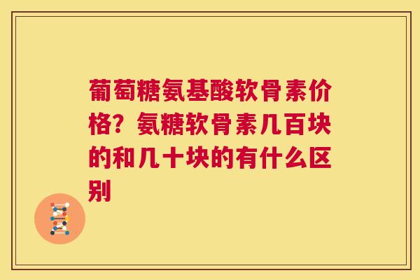 葡萄糖氨基酸软骨素价格？氨糖软骨素几百块的和几十块的有什么区别