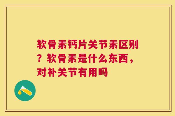 软骨素钙片关节素区别？软骨素是什么东西，对补关节有用吗