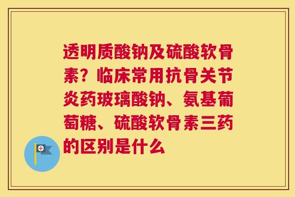 透明质酸钠及硫酸软骨素？临床常用抗骨关节炎药玻璃酸钠、氨基葡萄糖、硫酸软骨素三药的区别是什么