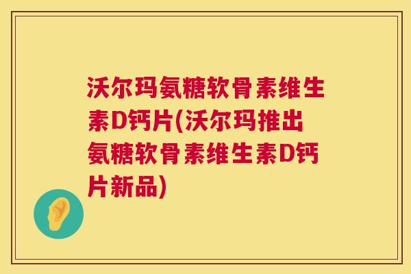 沃尔玛氨糖软骨素维生素D钙片(沃尔玛推出氨糖软骨素维生素D钙片新品)
